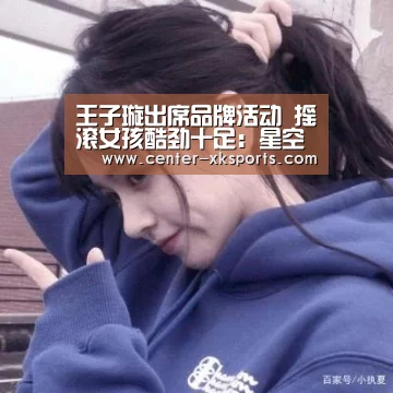 王子璇出席品牌活动 摇滚女孩酷劲十足:星空体育官网(图1) 星空体育入口